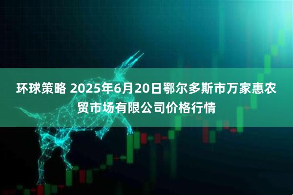 环球策略 2025年6月20日鄂尔多斯市万家惠农贸市场有限公司价格行情