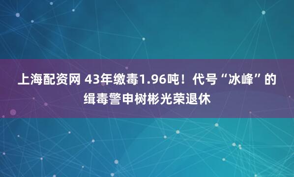 上海配资网 43年缴毒1.96吨！代号“冰峰”的缉毒警申树彬光荣退休