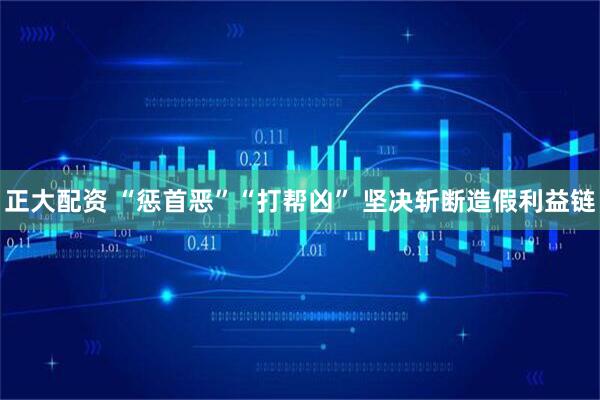 正大配资 “惩首恶”“打帮凶” 坚决斩断造假利益链