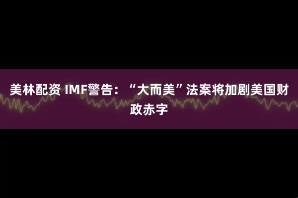 美林配资 IMF警告：“大而美”法案将加剧美国财政赤字