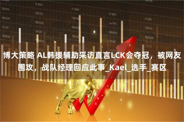 博大策略 AL韩援辅助采访直言LCK会夺冠，被网友围攻，战队经理回应此事_Kael_选手_赛区