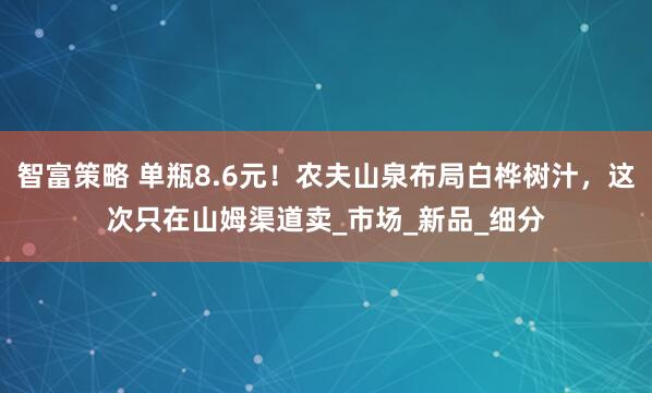 智富策略 单瓶8.6元！农夫山泉布局白桦树汁，这次只在山姆渠道卖_市场_新品_细分