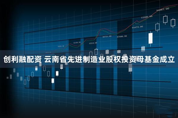 创利融配资 云南省先进制造业股权投资母基金成立