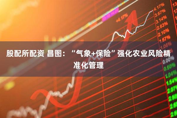 股配所配资 昌图：“气象+保险”强化农业风险精准化管理