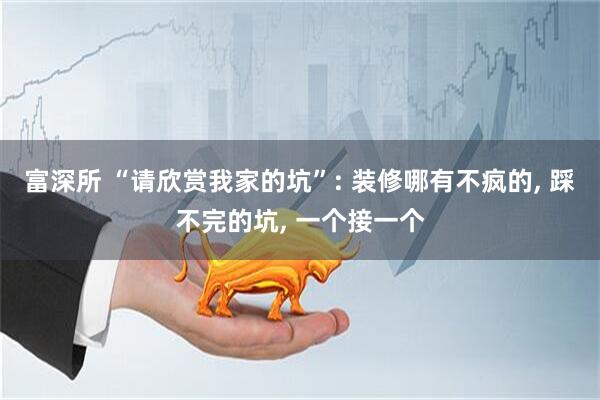 富深所 “请欣赏我家的坑”: 装修哪有不疯的, 踩不完的坑, 一个接一个