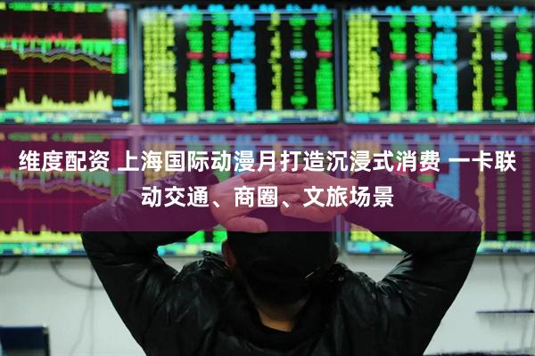 维度配资 上海国际动漫月打造沉浸式消费 一卡联动交通、商圈、文旅场景