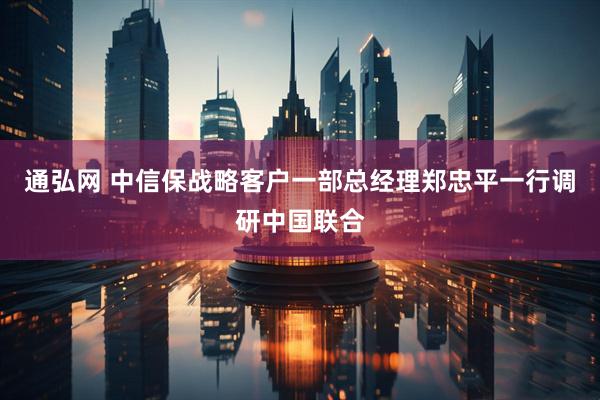通弘网 中信保战略客户一部总经理郑忠平一行调研中国联合