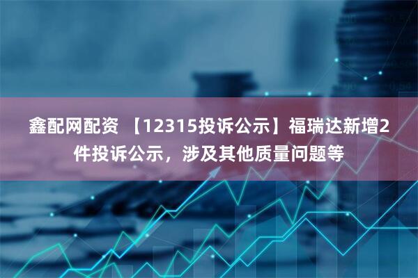鑫配网配资 【12315投诉公示】福瑞达新增2件投诉公示，涉及其他质量问题等