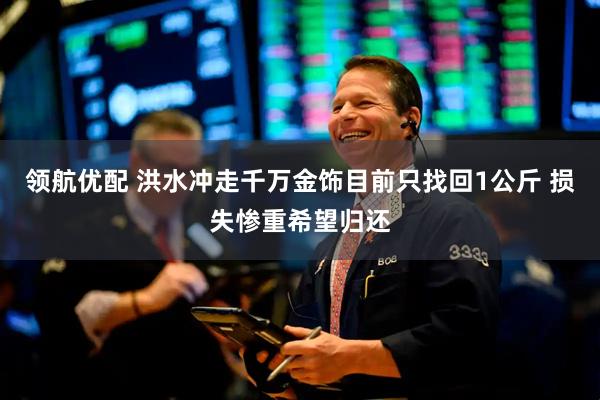领航优配 洪水冲走千万金饰目前只找回1公斤 损失惨重希望归还