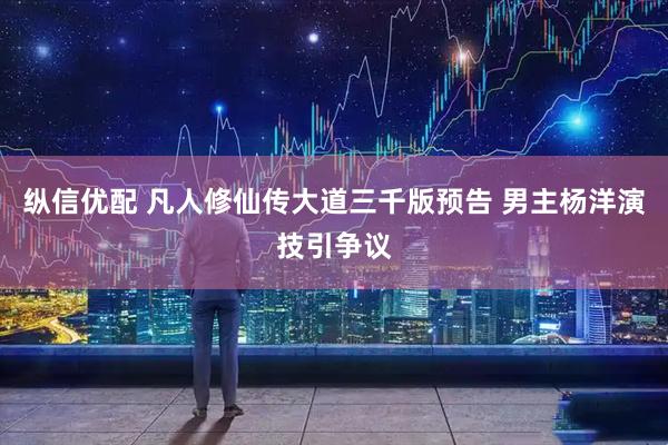 纵信优配 凡人修仙传大道三千版预告 男主杨洋演技引争议