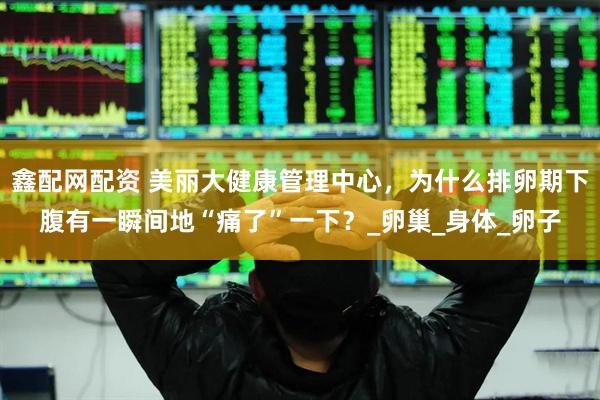 鑫配网配资 美丽大健康管理中心，为什么排卵期下腹有一瞬间地“痛了”一下？_卵巢_身体_卵子