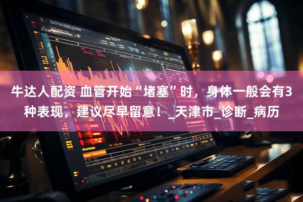 牛达人配资 血管开始“堵塞”时，身体一般会有3种表现，建议尽早留意！_天津市_诊断_病历