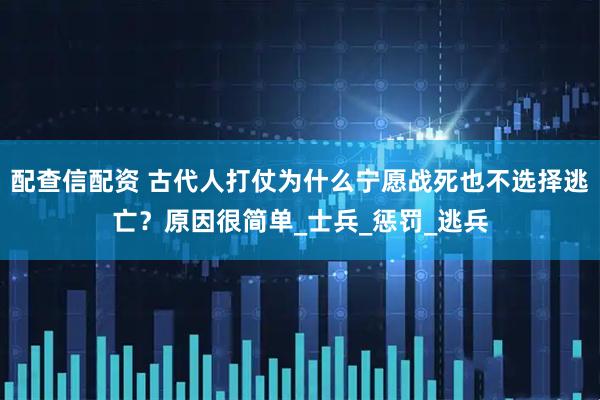 配查信配资 古代人打仗为什么宁愿战死也不选择逃亡？原因很简单_士兵_惩罚_逃兵