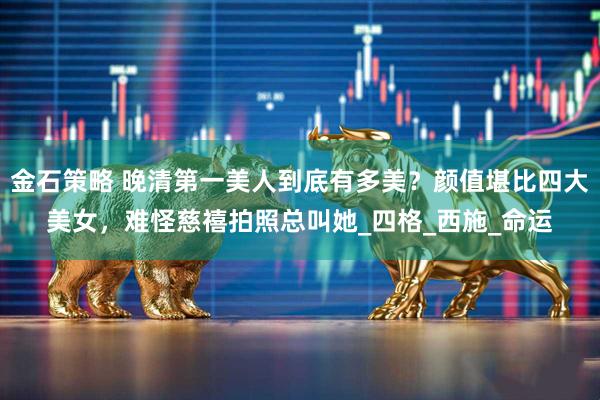 金石策略 晚清第一美人到底有多美？颜值堪比四大美女，难怪慈禧拍照总叫她_四格_西施_命运