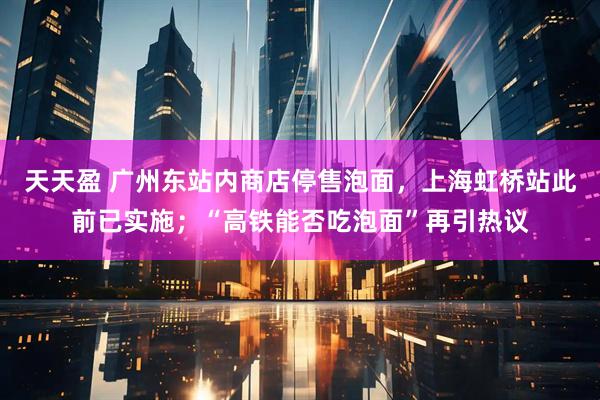天天盈 广州东站内商店停售泡面，上海虹桥站此前已实施；“高铁能否吃泡面”再引热议