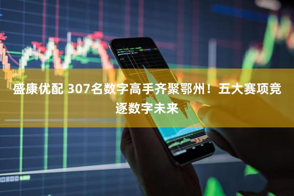 盛康优配 307名数字高手齐聚鄂州！五大赛项竞逐数字未来