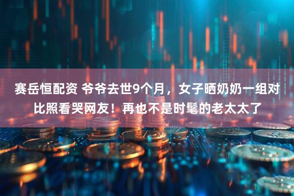赛岳恒配资 爷爷去世9个月，女子晒奶奶一组对比照看哭网友！再也不是时髦的老太太了