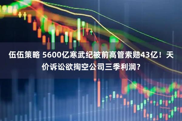 伍伍策略 5600亿寒武纪被前高管索赔43亿！天价诉讼欲掏空公司三季利润？