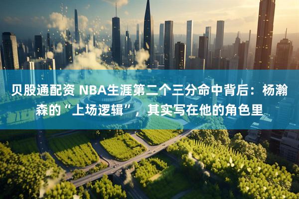 贝股通配资 NBA生涯第二个三分命中背后：杨瀚森的“上场逻辑”，其实写在他的角色里