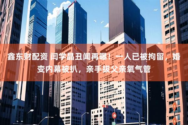 鑫东财配资 闫学晶丑闻再曝！一人已被拘留，婚变内幕被扒，亲手拔父亲氧气管